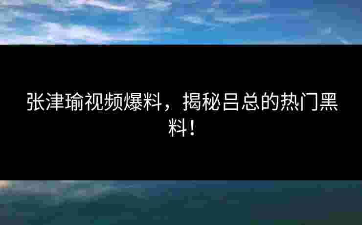 张津瑜视频爆料,揭秘吕总的热门黑料! 张津瑜视频爆料,揭秘吕总的热门黑料!