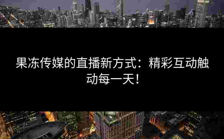 果冻传媒的直播新方式：精彩互动触动每一天！