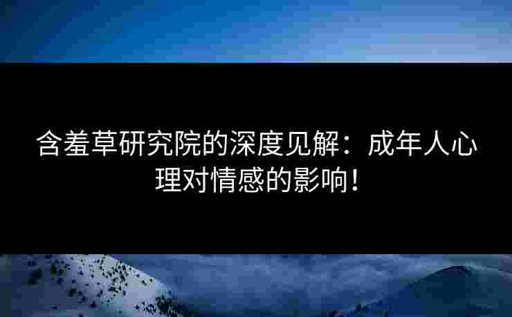 含羞草研究院的深度见解：成年人心理对情感的影响！