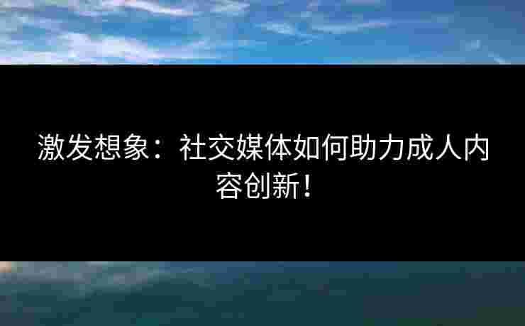 激发想象：社交媒体如何助力成人内容创新！
