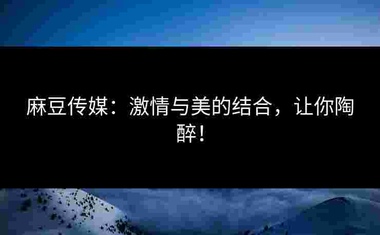 麻豆传媒:激情与美的结合,让你陶醉! 麻豆传媒:激情与美的结合,让你陶醉!