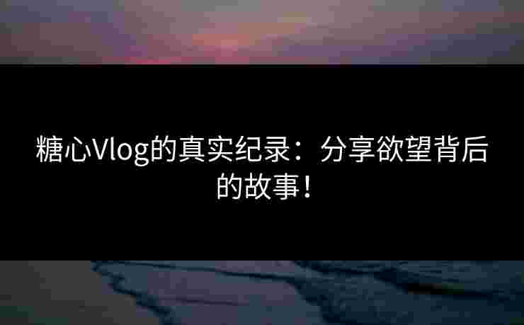 糖心Vlog的真实纪录：分享欲望背后的故事！