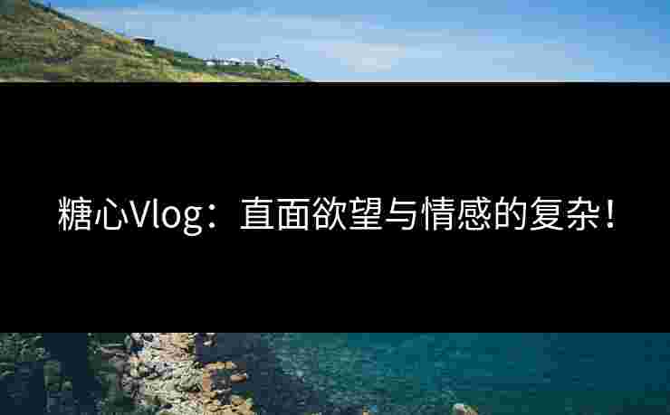 糖心Vlog：直面欲望与情感的复杂！