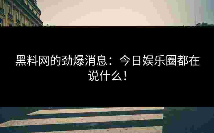黑料网的劲爆消息：今日娱乐圈都在说什么！