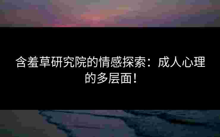 含羞草研究院的情感探索：成人心理的多层面！