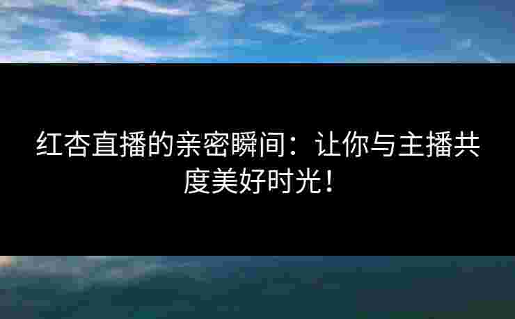 红杏直播的亲密瞬间：让你与主播共度美好时光！