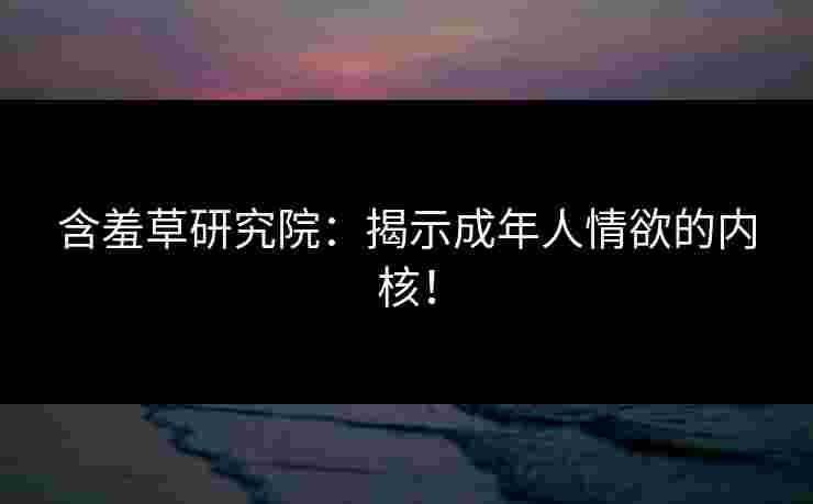含羞草研究院：揭示成年人情欲的内核！