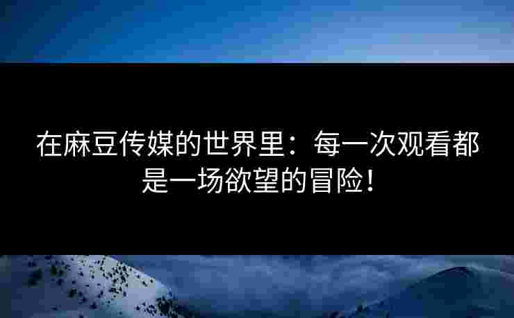 在麻豆传媒的世界里：每一次观看都是一场欲望的冒险！