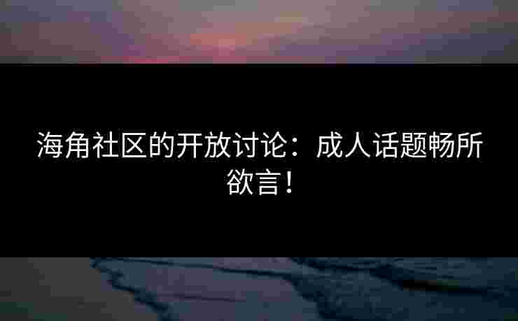海角社区的开放讨论：成人话题畅所欲言！