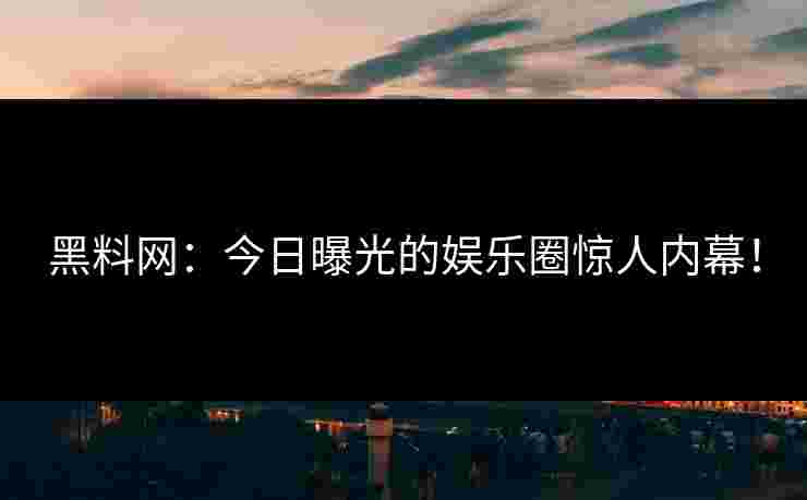 黑料网：今日曝光的娱乐圈惊人内幕！