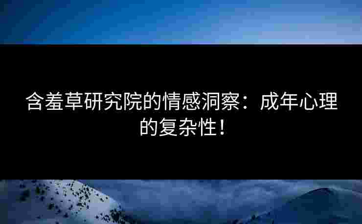 含羞草研究院的情感洞察：成年心理的复杂性！