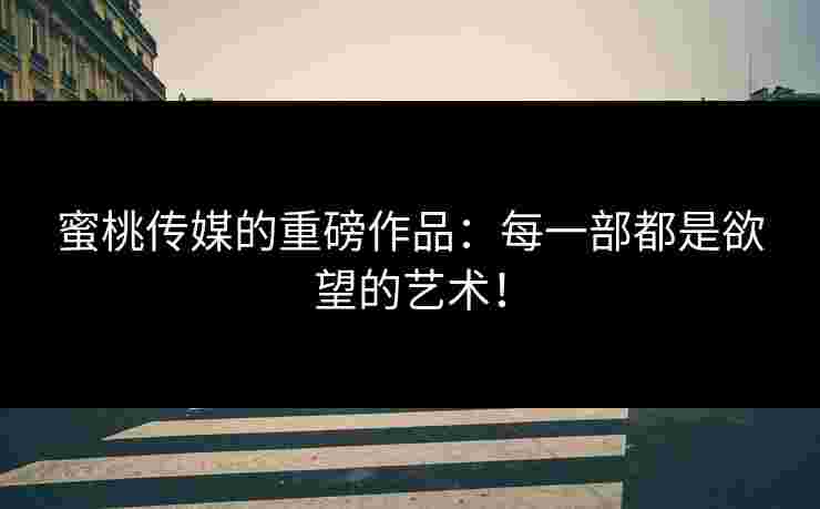 蜜桃传媒的重磅作品：每一部都是欲望的艺术！