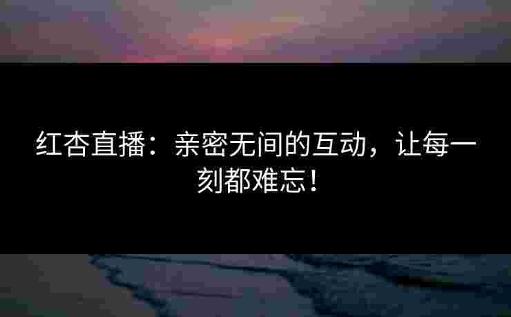 红杏直播：亲密无间的互动，让每一刻都难忘！