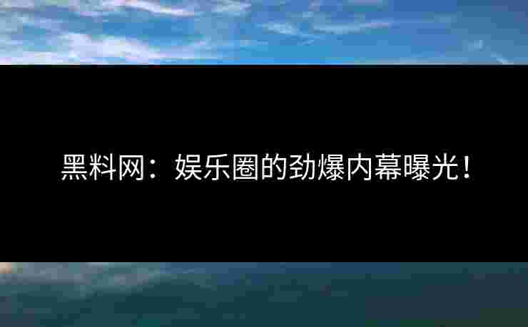 黑料网：娱乐圈的劲爆内幕曝光！