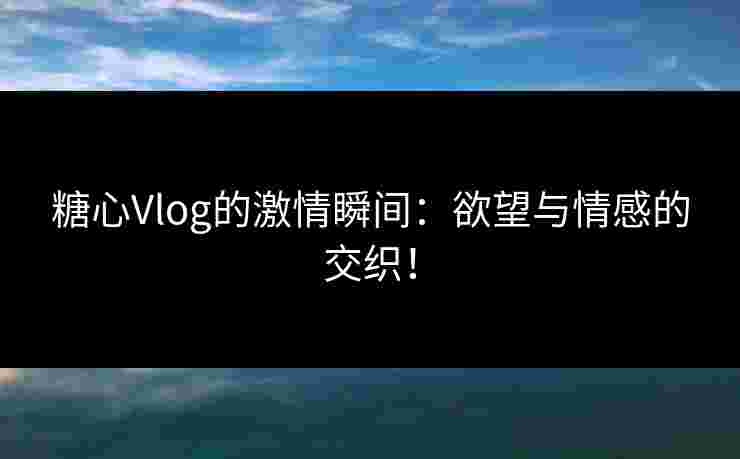 糖心Vlog的激情瞬间：欲望与情感的交织！