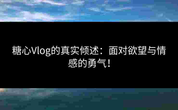糖心Vlog的真实倾述：面对欲望与情感的勇气！