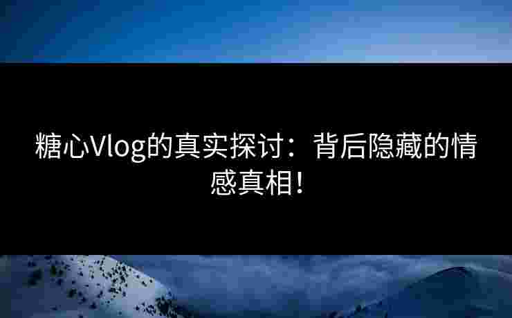 糖心Vlog的真实探讨：背后隐藏的情感真相！