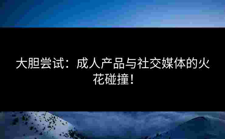 大胆尝试：成人产品与社交媒体的火花碰撞！