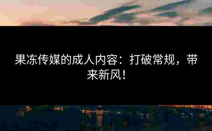 果冻传媒的成人内容：打破常规，带来新风！